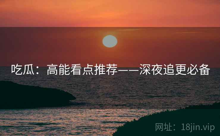 吃瓜：高能看点推荐——深夜追更必备  第1张