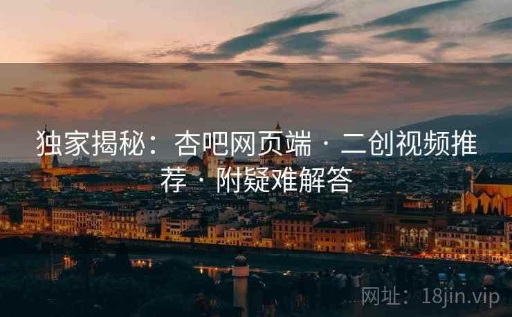独家揭秘：杏吧网页端 · 二创视频推荐 · 附疑难解答