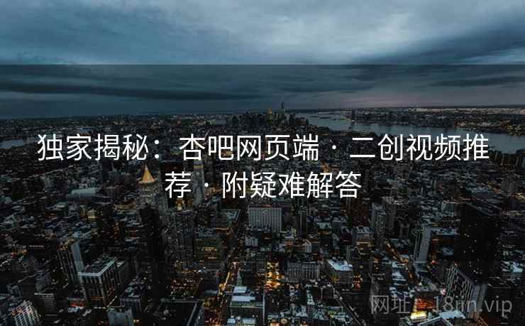 独家揭秘：杏吧网页端 · 二创视频推荐 附疑难解答  第2张