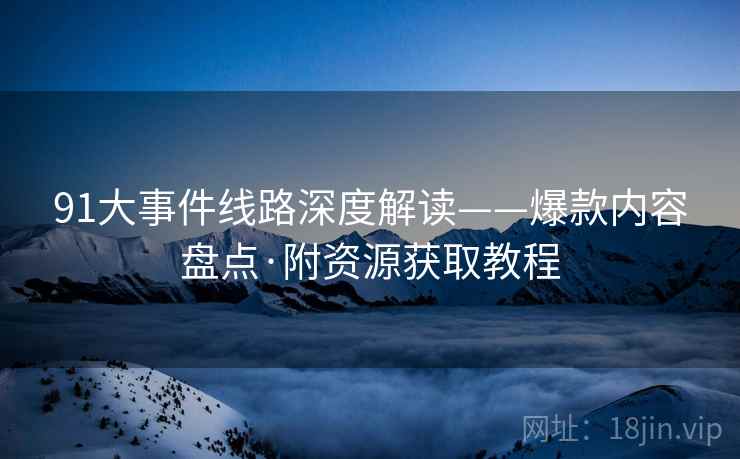 91大事件线路深度解读——爆款内容盘点·附资源获取教程  第2张