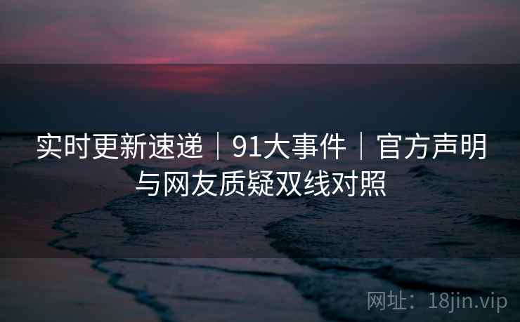 实时更新速递｜91大事件｜官方声明与网友质疑双线对照