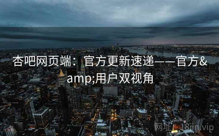 杏吧网页端：官方更新速递——官方&用户双视角  第1张