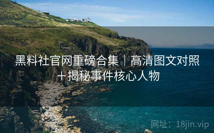 黑料社官网重磅合集｜高清图文对照＋揭秘事件核心人物