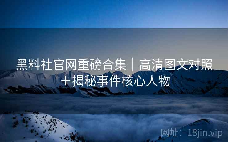 黑料社官网重磅合集｜高清图文对照＋揭秘事件核心人物