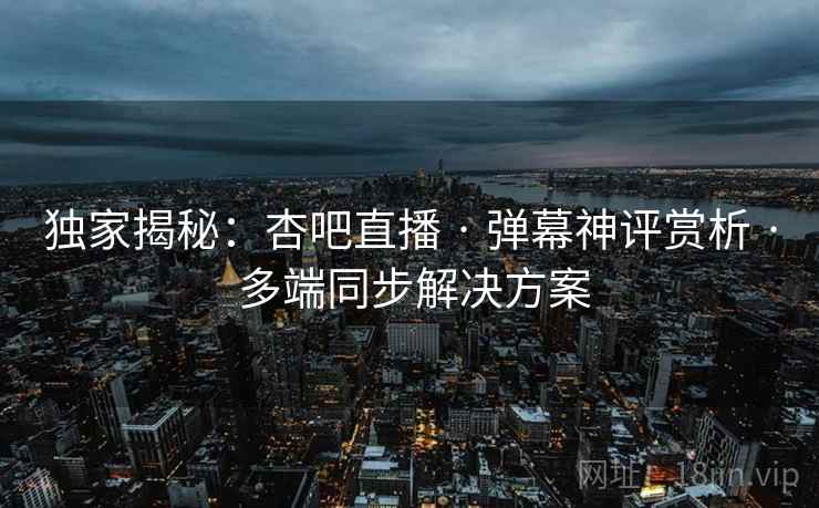 独家揭秘：杏吧直播 · 弹幕神评赏析 · 多端同步解决方案