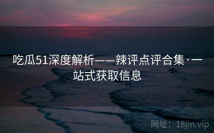 吃瓜51深度解析——辣评点评合集·一站式获取信息