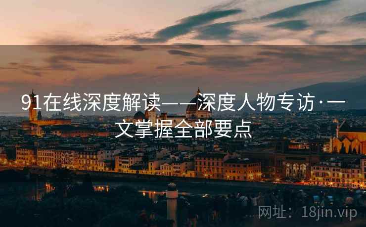 91在线深度解读——深度人物专访·一文掌握全部要点