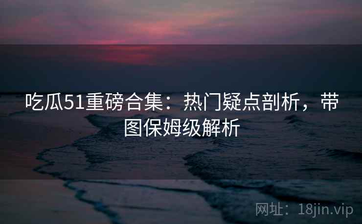 吃瓜51重磅合集：热门疑点剖析，带图保姆级解析