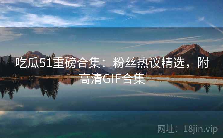 吃瓜51重磅合集：粉丝热议精选，附高清GIF合集