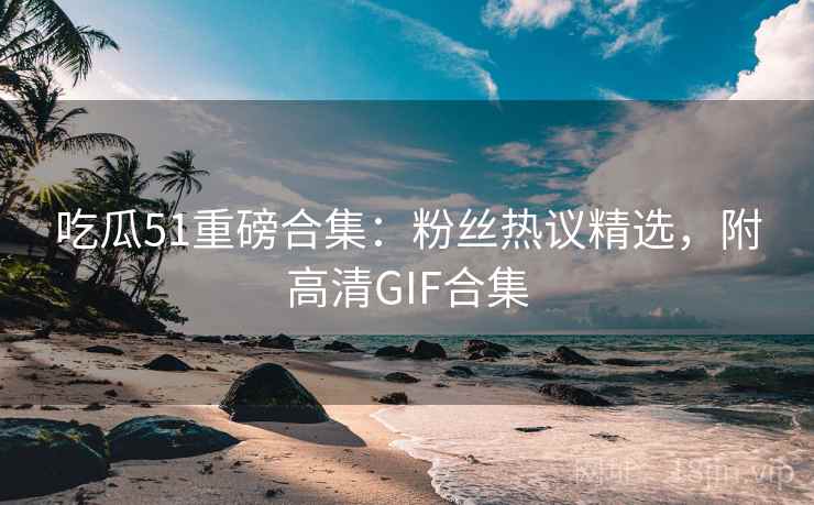 吃瓜51重磅合集：粉丝热议精选，附高清GIF合集