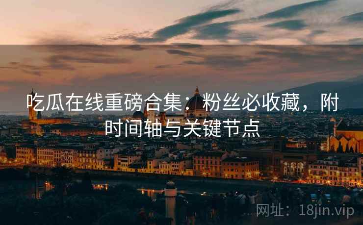 吃瓜在线重磅合集：粉丝必收藏，附时间轴与关键节点