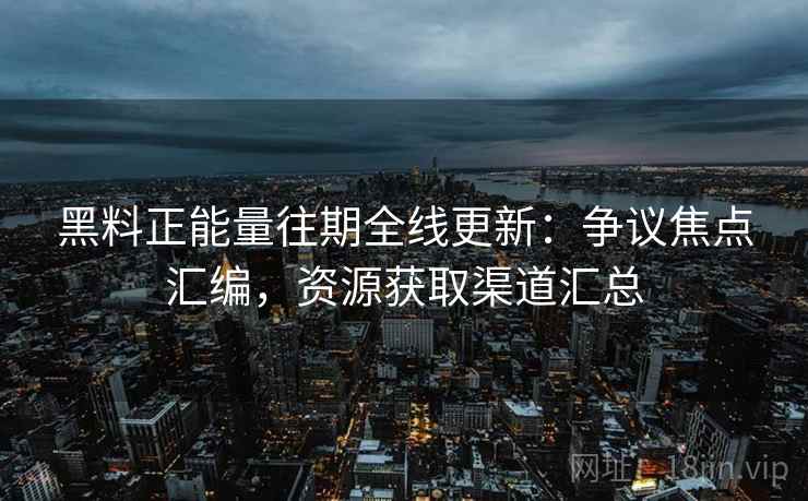 黑料正能量往期全线更新：争议焦点汇编，资源获取渠道汇总